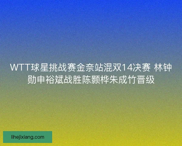 WTT球星挑战赛金奈站混双14决赛 林钟勋申裕斌战胜陈颢桦朱成竹晋级