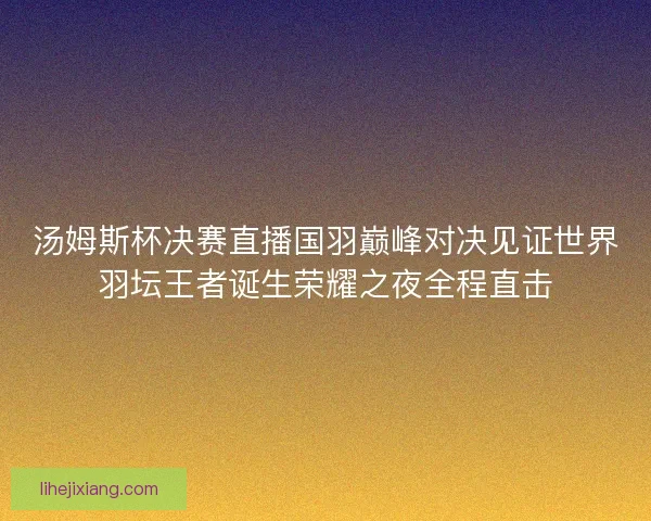 汤姆斯杯决赛直播国羽巅峰对决见证世界羽坛王者诞生荣耀之夜全程直击