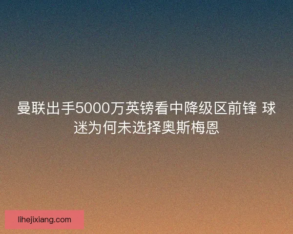 曼联出手5000万英镑看中降级区前锋 球迷为何未选择奥斯梅恩