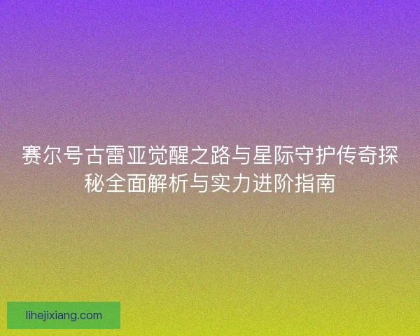 赛尔号古雷亚觉醒之路与星际守护传奇探秘全面解析与实力进阶指南