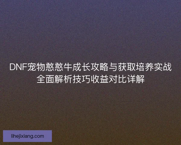 DNF宠物憨憨牛成长攻略与获取培养实战全面解析技巧收益对比详解