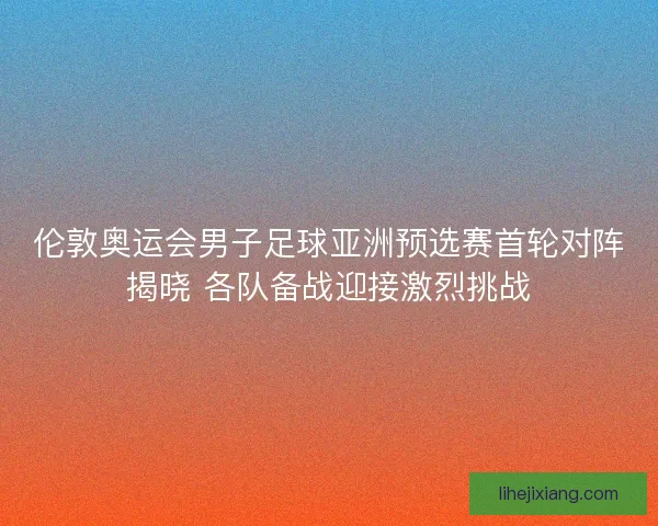 伦敦奥运会男子足球亚洲预选赛首轮对阵揭晓 各队备战迎接激烈挑战