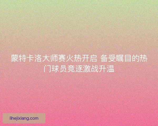 蒙特卡洛大师赛火热开启 备受瞩目的热门球员竞逐激战升温